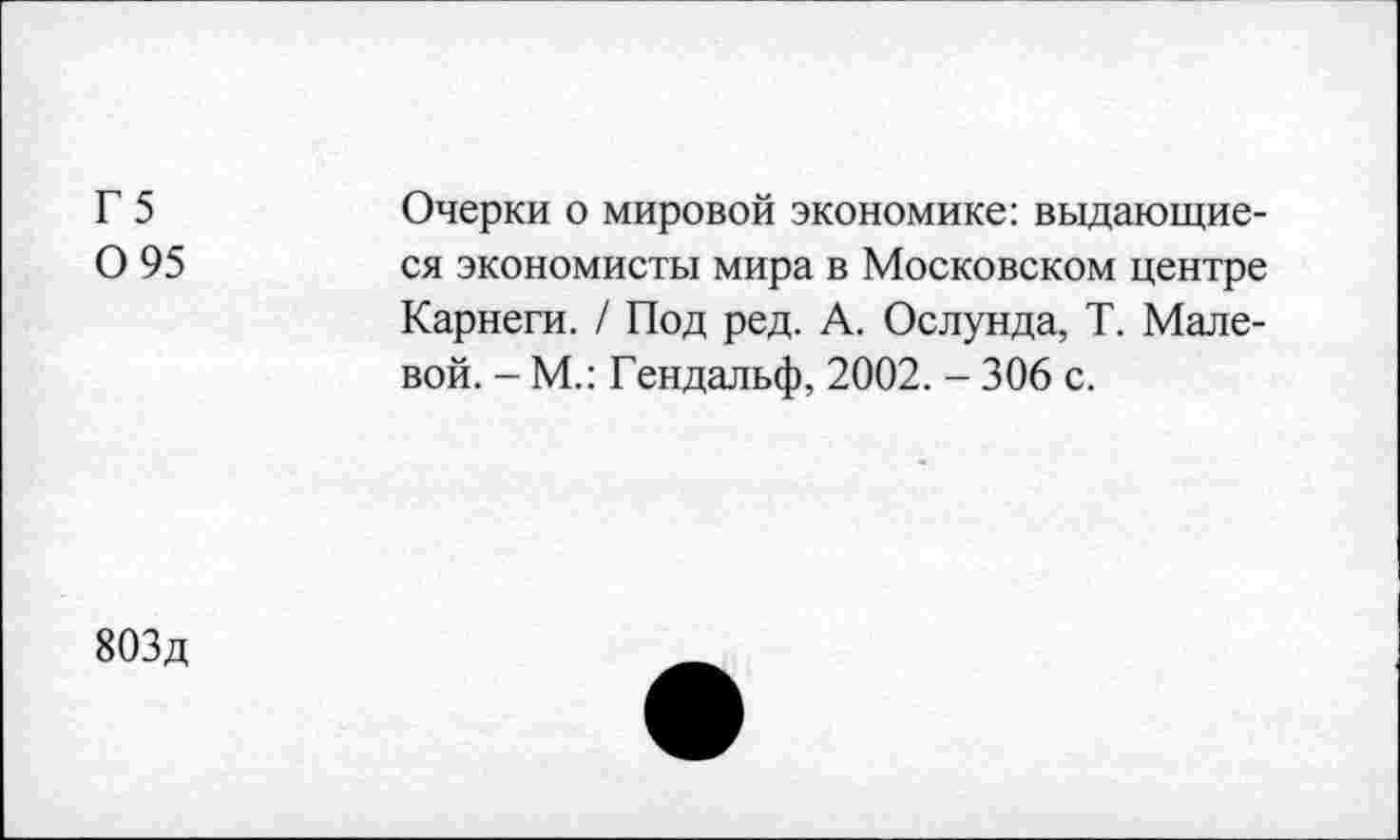 ﻿Г 5 0 95
Очерки о мировой экономике: выдающиеся экономисты мира в Московском центре Карнеги. / Под ред. А. Ослунда, Т. Малевой. - М.: Гендальф, 2002. - 306 с.
803д